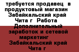 требуется продавец  в продуктовый магазин - Забайкальский край, Чита г. Работа » Дополнительный заработок и сетевой маркетинг   . Забайкальский край,Чита г.